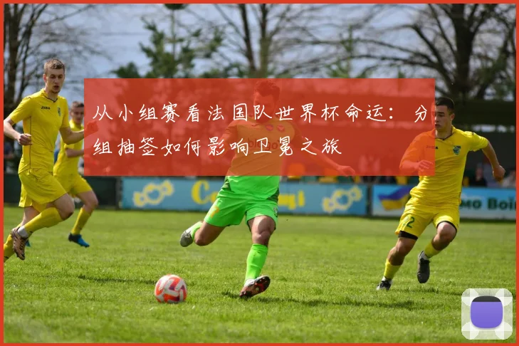从小组赛看法国队世界杯命运：分组抽签如何影响卫冕之旅